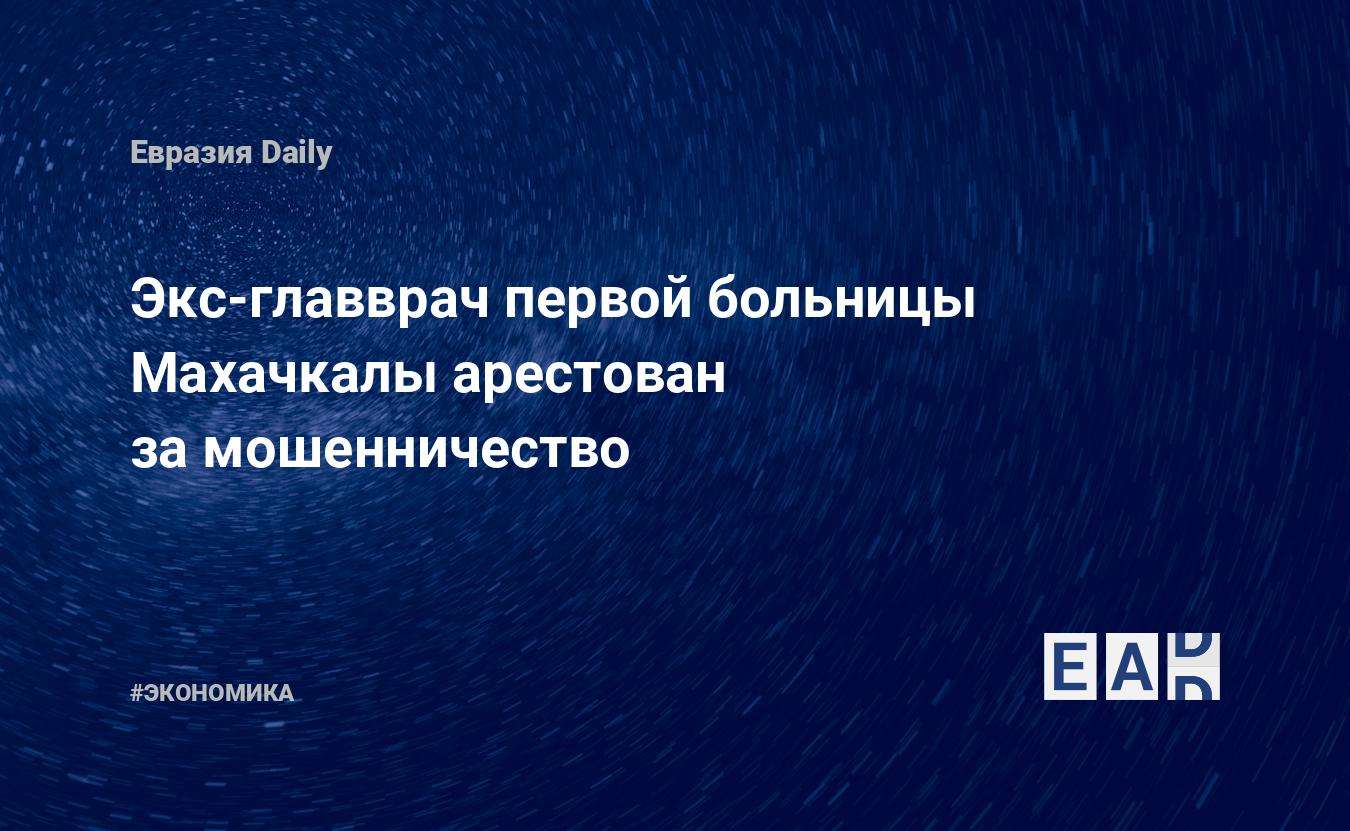 Экс-главврач первой больницы Махачкалы арестован за мошенничество —  EADaily, 17 сентября 2018 — Новости экономики, Новости России