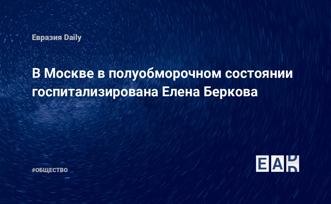 В Москве в полуобморочном состоянии госпитализирована Елена Беркова —  EADaily, 20 марта 2019 — Общество. Новости, Новости России