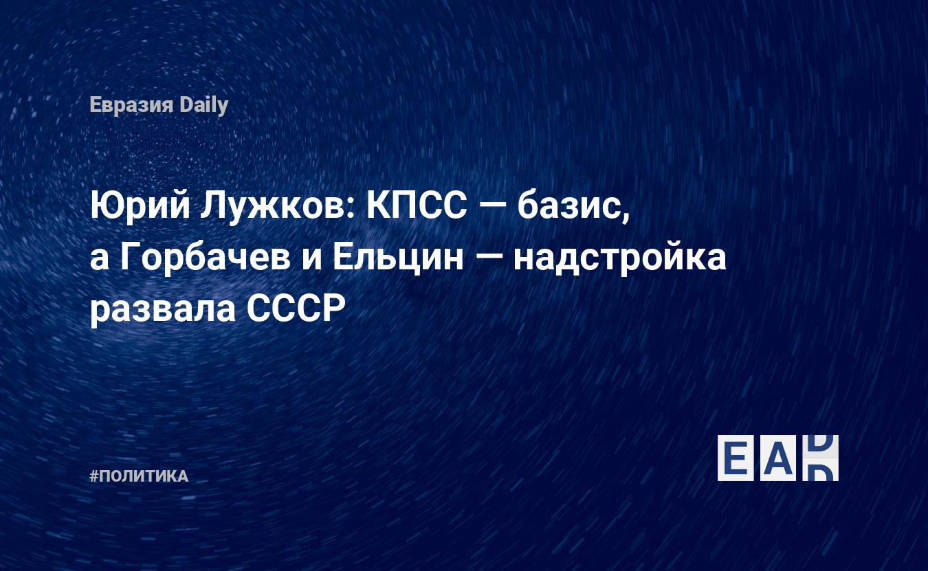 Юрий Лужков: КПСС — базис, а Горбачев и Ельцин — надстройка развала СССР —  EADaily, 31 мая 2019 — Новости политики, Новости России