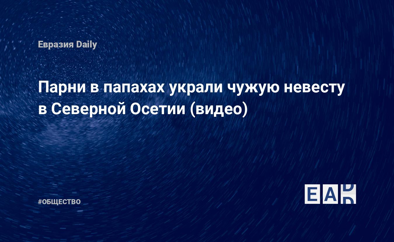 Парни в папахах украли чужую невесту в Северной Осетии (видео) — EADaily, 9  февраля 2020 — Общество. Новости, Новости Кавказа