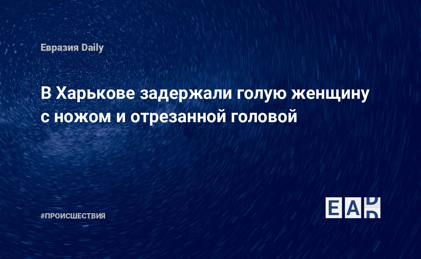 В Харькове задержали голую женщину с ножом и отрезанной головой — EADaily,  30 апреля 2020 — Происшествия, Новости Украины