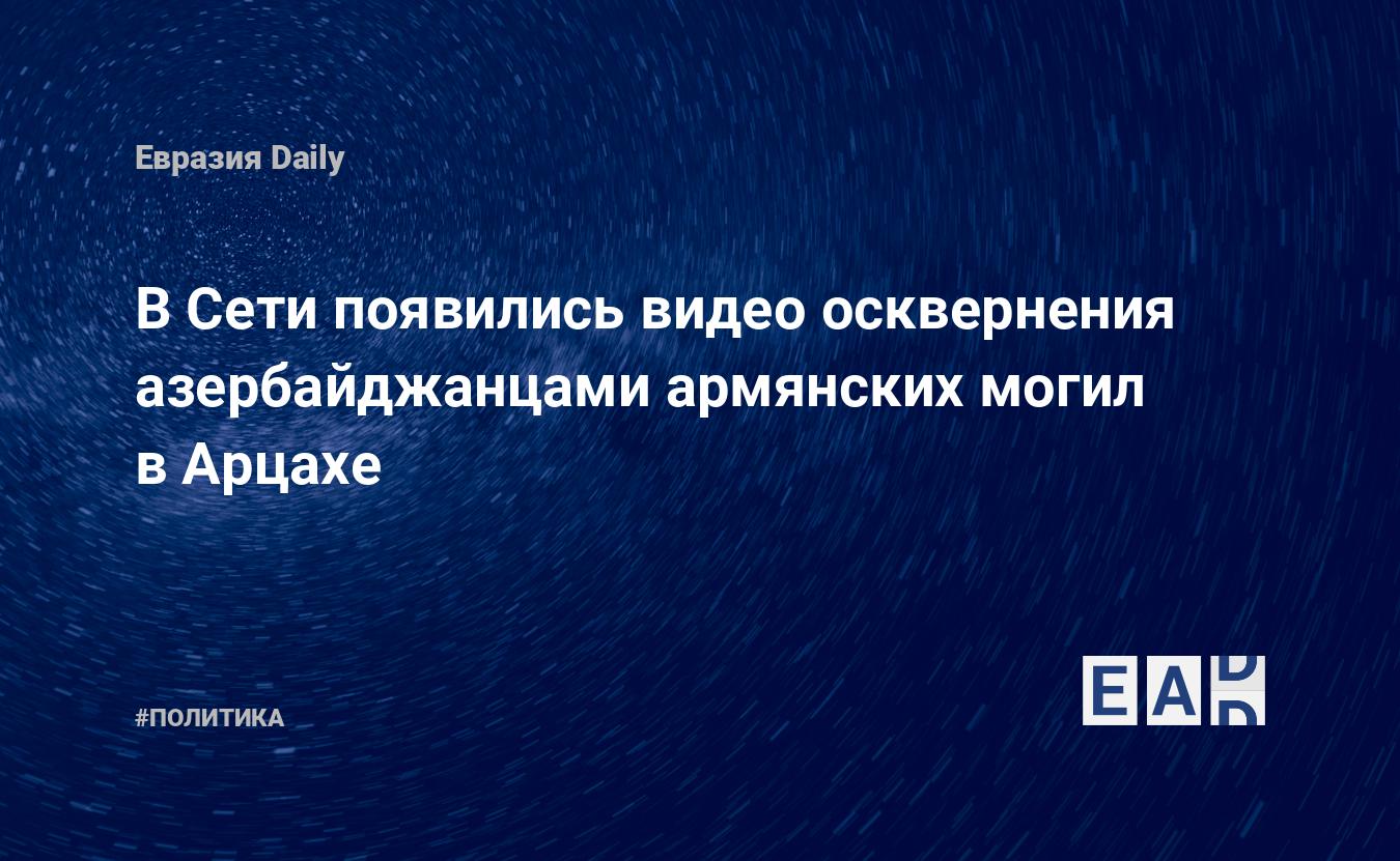 В Сети появились видео осквернения азербайджанцами армянских могил в Арцахе  — EADaily, 28 ноября 2020 — Новости политики, Новости Кавказа