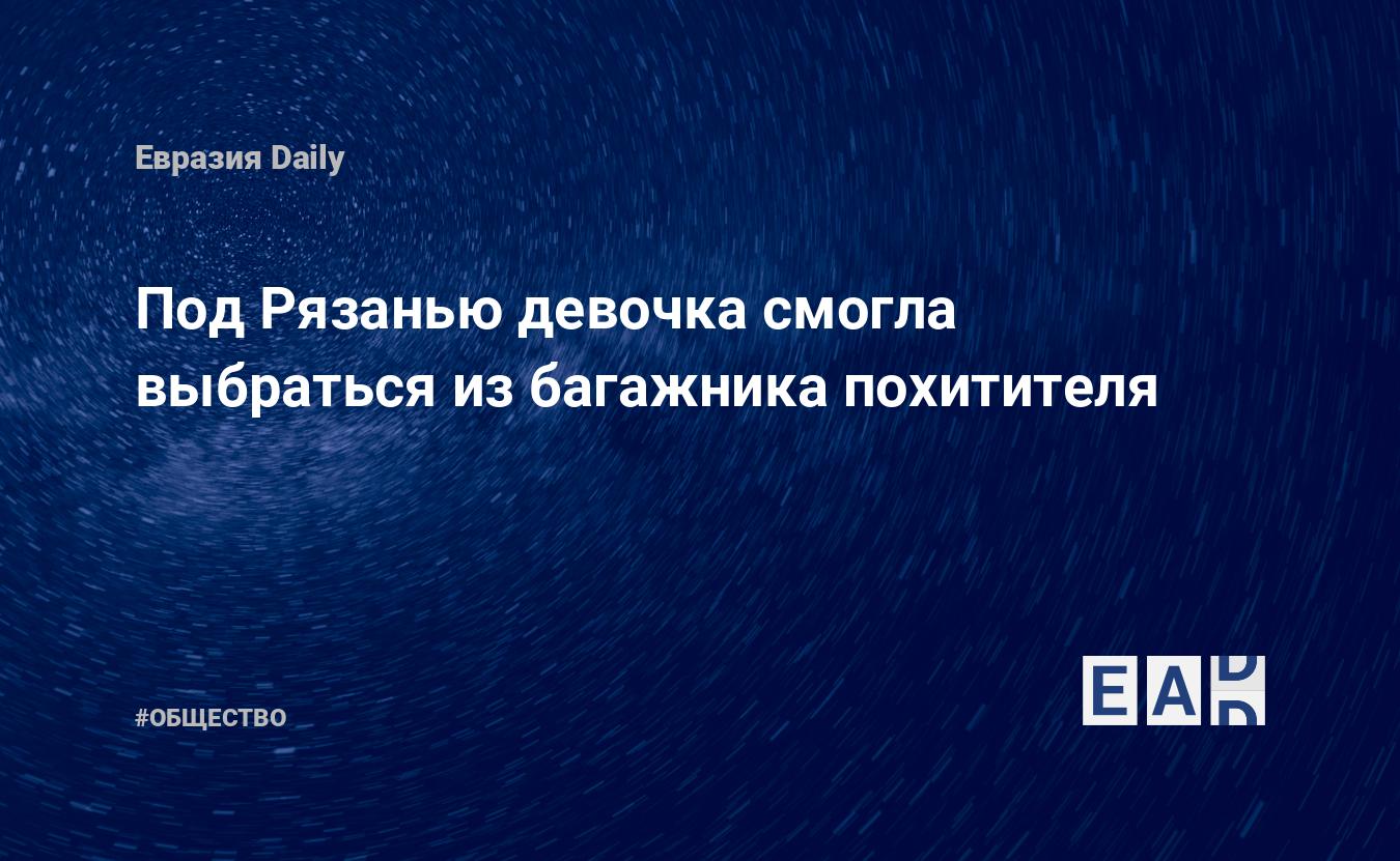 Под Рязанью девочка смогла выбраться из багажника похитителя — EADaily —  Россия. Новости России. Происшествие. Происшествие под Рязанью. Россия  новости. Новости России сегодня. Россия последние новости. Новости России  28 октября 2021