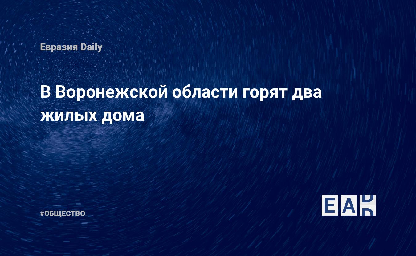 В Воронежской области горят два жилых дома. Новости России. Воронежская  область новости. Новости. Новости сегодня — EADaily