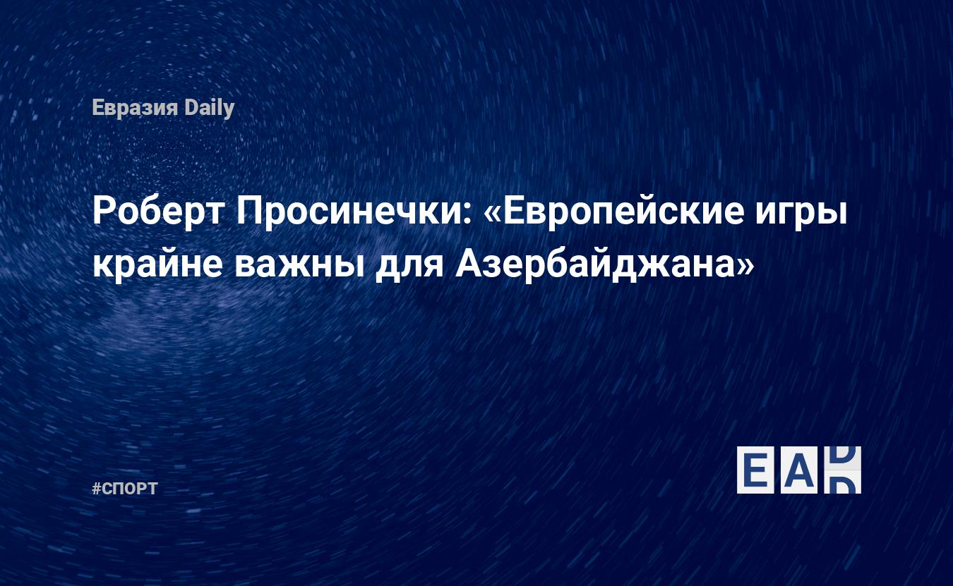 Роберт Просинечки: «Европейские игры крайне важны для Азербайджана» —  EADaily, 14 мая 2015 — Спортивные новости, Новости Кавказа