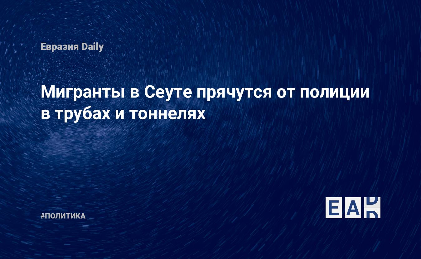 Мигранты в Сеуте прячутся от полиции в трубах и тоннелях — EADaily, 1 ...